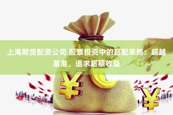 上海期货配资公司 股票投资中的超配策略：超越基准，追求超额收益