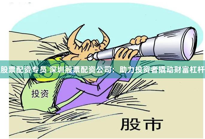股票配资专员 深圳股票配资公司：助力投资者撬动财富杠杆