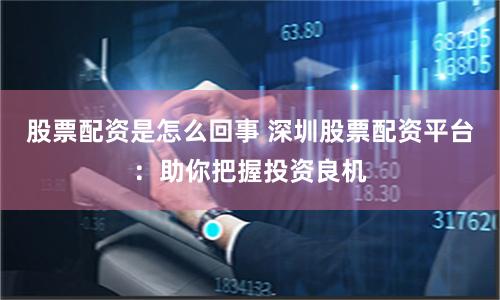 股票配资是怎么回事 深圳股票配资平台：助你把握投资良机