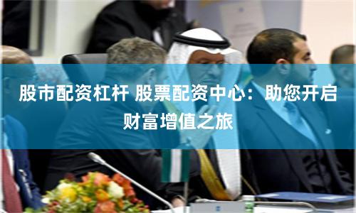 股市配资杠杆 股票配资中心：助您开启财富增值之旅