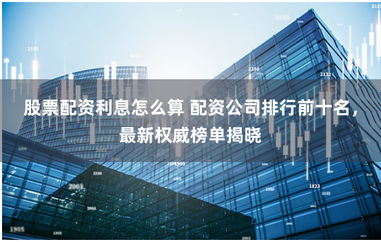 股票配资利息怎么算 配资公司排行前十名，最新权威榜单揭晓